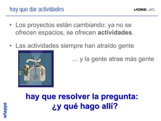 hay que dar actividades

• Los proyectos están cambiando: ya no se
  ofrecen espacios, se ofrecen actividades.

• Las actividades siempre han atraído gente

                          … y la gente atrae más gente




      hay que resolver la pregunta:
            ¿y qué hago allí?
                                                     16
 