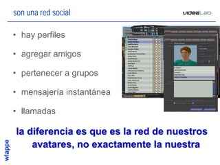 son una red social

• hay perfiles

• agregar amigos

• pertenecer a grupos

• mensajería instantánea

• llamadas

la diferencia es que es la red de nuestros
    avatares, no exactamente la nuestra
                                         18
 