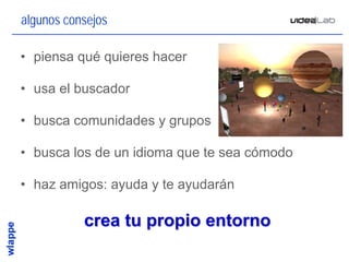 algunos consejos

• piensa qué quieres hacer

• usa el buscador

• busca comunidades y grupos

• busca los de un idioma que te sea cómodo

• haz amigos: ayuda y te ayudarán

           crea tu propio entorno
                                             20
 