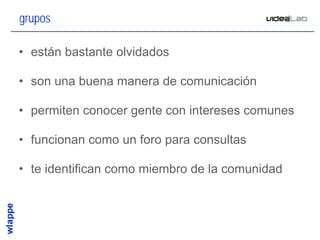 grupos

• están bastante olvidados

• son una buena manera de comunicación

• permiten conocer gente con intereses comunes

• funcionan como un foro para consultas

• te identifican como miembro de la comunidad



                                                 21
 