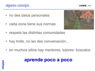 algunos consejos

• no des datos personales

• cada zona tiene sus normas

• respeta las distintas comunidades

• hay trolls, no les des conversación…

• en muchos sitios hay mentores, tutores: búscalos

            aprende poco a poco
                                                 22
 