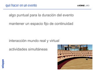 qué hacer en un evento

• algo puntual para la duración del evento

• mantener un espacio fijo de continuidad



• interacción mundo real y virtual

• actividades simultáneas



                                             24
 