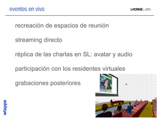 eventos en vivo

• recreación de espacios de reunión

• streaming directo

• réplica de las charlas en SL: avatar y audio

• participación con los residentes virtuales

• grabaciones posteriores



                                                 25
 