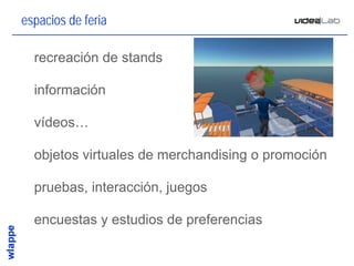 espacios de feria

• recreación de stands

• información

• vídeos…

• objetos virtuales de merchandising o promoción

• pruebas, interacción, juegos

• encuestas y estudios de preferencias

                                                   26
 