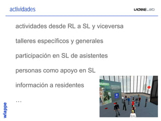 actividades

• actividades desde RL a SL y viceversa

• talleres específicos y generales

• participación en SL de asistentes

• personas como apoyo en SL

• información a residentes

• …

                                          27
 