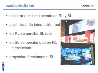 eventos simultáneos

• celebrar el mismo evento en RL y SL

• posibilidad de interacción real

• en RL se percibe SL real

• en SL se percibe que en RL
  te escuchan

• proyectar directamente SL


                                        28
 
