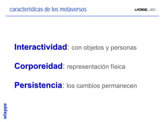 características de los metaversos




 Interactividad: con objetos y personas
 Interactividad

 Corporeidad: representación física
 Corporeidad

 Persistencia: los cambios permanecen
 Persistencia


                                          3
 
