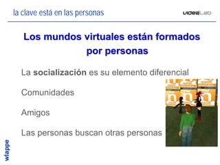 la clave está en las personas

   Los mundos virtuales están formados
              por personas

• La socialización es su elemento diferencial

• Comunidades

• Amigos

• Las personas buscan otras personas


                                                5
 