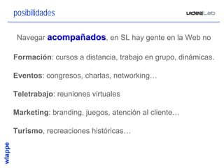 posibilidades

 Navegar acompañados, en SL hay gente en la Web no

Formación: cursos a distancia, trabajo en grupo, dinámicas.

Eventos: congresos, charlas, networking…

Teletrabajo: reuniones virtuales

Marketing: branding, juegos, atención al cliente…

Turismo, recreaciones históricas…



                                                          6
 