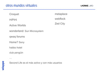 otros mundos virtuales

•   Croquet                                 metaplace

•   HiPiHi                                  webflock
                                            Zed City
•   Active Worlds

•   wonderland: Sun Microsystem

•   qwaq forums

•   Home? Sony
•   habbo hotel

•   club pengüin

•   …

•   Second Life es el más activo y con más usuarios

                                                        8
 