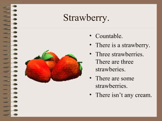 Strawberry.
• Countable.
• There is a strawberry.
• Three strawberries.
There are three
strawberies.
• There are some
strawberries.
• There isn’t any cream.
 