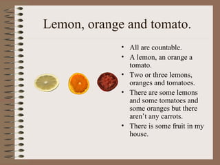 Lemon, orange and tomato.
• All are countable.
• A lemon, an orange a
tomato.
• Two or three lemons,
oranges and tomatoes.
• There are some lemons
and some tomatoes and
some oranges but there
aren’t any carrots.
• There is some fruit in my
house.
 