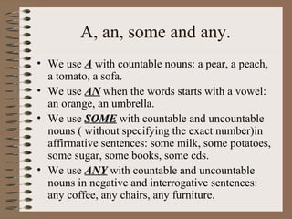 A, an, some and any.
• We use AA with countable nouns: a pear, a peach,
a tomato, a sofa.
• We use ANAN when the words starts with a vowel:
an orange, an umbrella.
• We use SOMESOME with countable and uncountable
nouns ( without specifying the exact number)in
affirmative sentences: some milk, some potatoes,
some sugar, some books, some cds.
• We use ANYANY with countable and uncountable
nouns in negative and interrogative sentences:
any coffee, any chairs, any furniture.
 