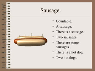 Sausage.
• Countable.
• A sausage.
• There is a sausage.
• Two sausages.
• There are some
sausages.
• There is a hot dog.
• Two hot dogs.
 