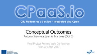 City Platform as a Service – Integrated and Open
Conceptual Outcomes
Antonio Skarmeta, Juan A. Martinez (OdinS)
Final Project Review, Web Conference
February 21st, 2019
 