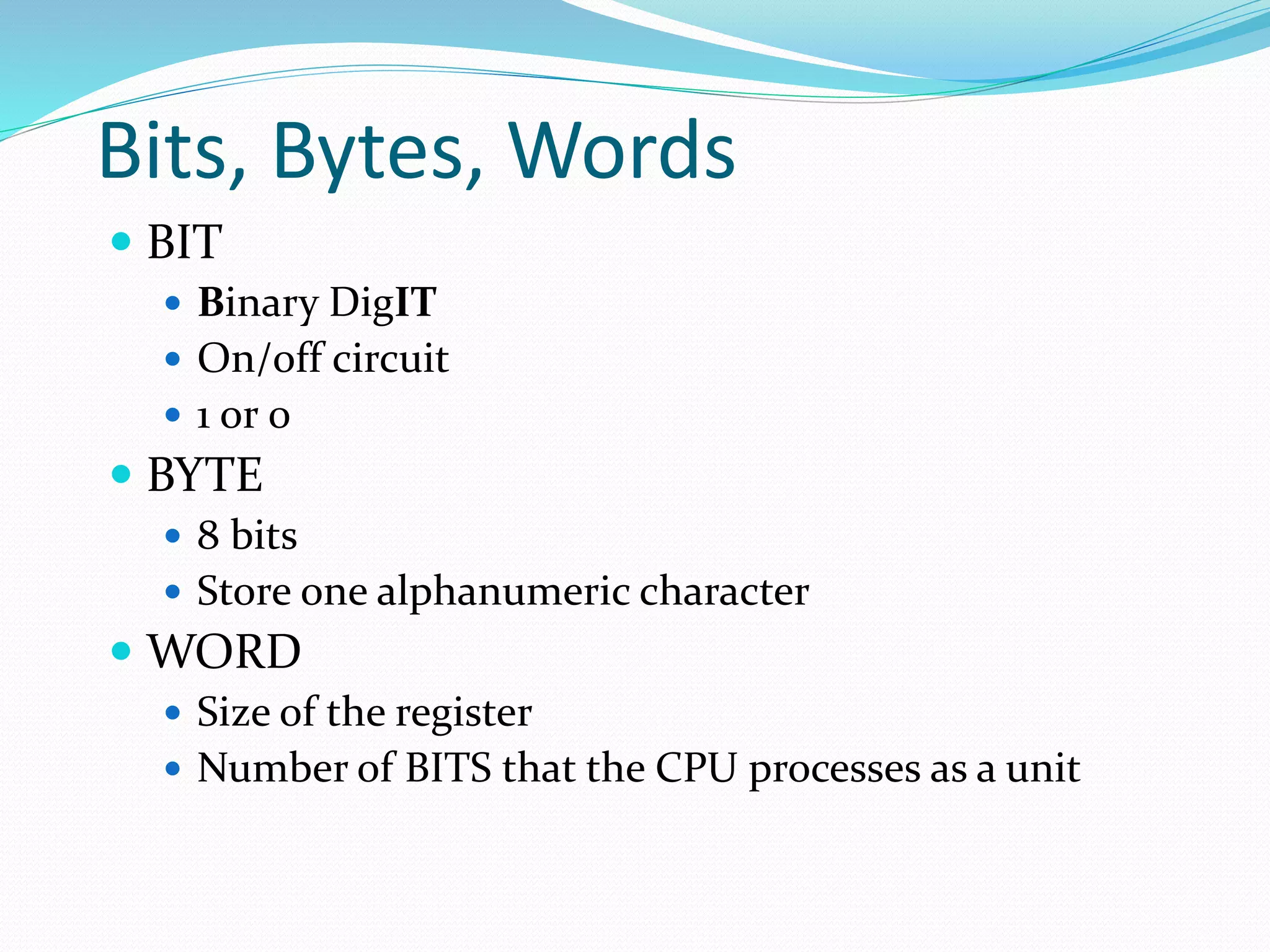 Bits, Bytes, Words
 BIT
 Binary DigIT
 On/off circuit
 1 or 0
 BYTE
 8 bits
 Store one alphanumeric character
 WORD
 Size of the register
 Number of BITS that the CPU processes as a unit
 