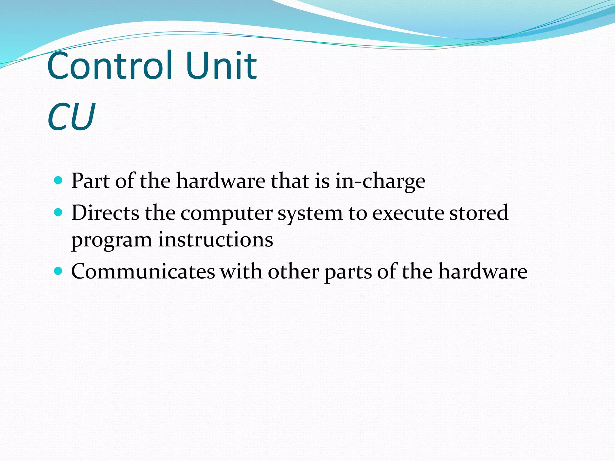 Control Unit
CU
 Part of the hardware that is in-charge
 Directs the computer system to execute stored
program instructions
 Communicates with other parts of the hardware
 