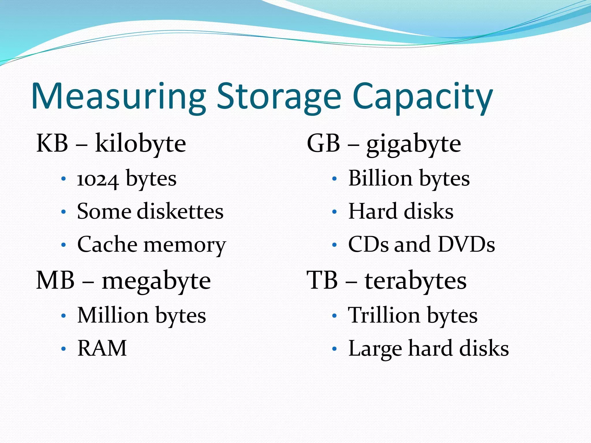 Measuring Storage Capacity
KB – kilobyte
• 1024 bytes
• Some diskettes
• Cache memory
MB – megabyte
• Million bytes
• RAM
GB – gigabyte
• Billion bytes
• Hard disks
• CDs and DVDs
TB – terabytes
• Trillion bytes
• Large hard disks
 