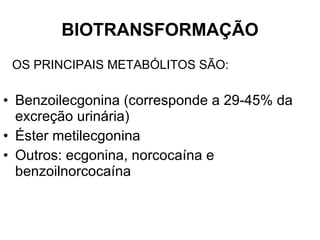 BIOTRANSFORMAÇÃO OS PRINCIPAIS METABÓLITOS SÃO: Benzoilecgonina (corresponde a 29-45% da excreção urinária) Éster metilecgonina Outros: ecgonina, norcocaína e benzoilnorcocaína 