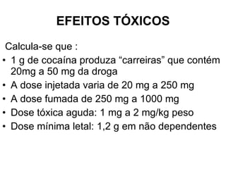 EFEITOS TÓXICOS Calcula-se que : 1 g de cocaína produza “carreiras” que contém 20mg a 50 mg da droga A dose injetada varia de 20 mg a 250 mg A dose fumada de 250 mg a 1000 mg Dose tóxica aguda: 1 mg a 2 mg/kg peso Dose mínima letal: 1,2 g em não dependentes 