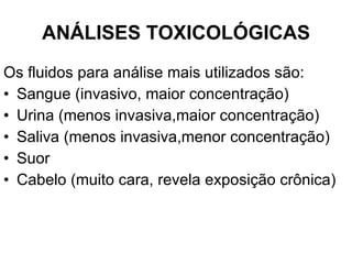 ANÁLISES TOXICOLÓGICAS Os fluidos para análise mais utilizados são: Sangue (invasivo, maior concentração) Urina (menos invasiva,maior concentração) Saliva (menos invasiva,menor concentração) Suor Cabelo (muito cara, revela exposição crônica) 