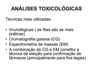 ANÁLISES TOXICOLÓGICAS Técnicas mais utilizadas: Imunológicas ( as fitas são as mais práticas) Cromatografia gasosa (CG) Espectrometria de massas (EM) A combinação de CG e EM constitui a técnica de eleição para confirmação de fármacos (principalmente para fins legais) 