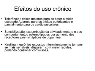 Efeitos do uso crônico Tolerância : doses maiores para se obter o efeito esperado.Aparece para os efeitos euforizantes e parcialmente para os cardiovasculares. Sensibilização: exacerbação da atividade motora e dos comportamentos estereotipados por aumento dos receptores pós- sinápticos de dopamina Kindling: neurônios expostos intermitentemente tornam-se mais sensíveis, disparam com maior rapidez, podendo ocasionar convulsões. 