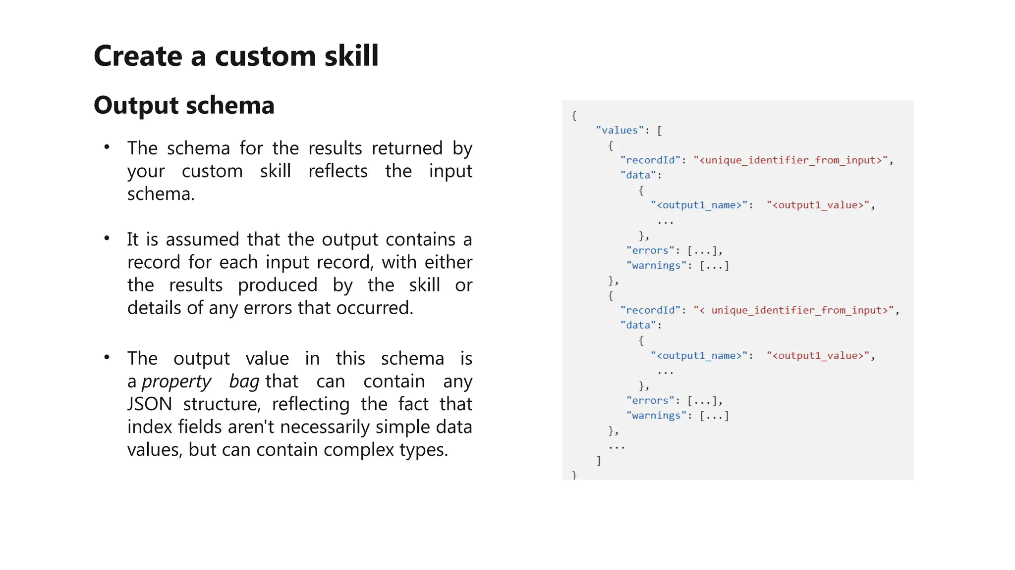 Create a custom skill
Output schema
• The schema for the results returned by
your custom skill reflects the input
schema.
• It is assumed that the output contains a
record for each input record, with either
the results produced by the skill or
details of any errors that occurred.
• The output value in this schema is
a property bag that can contain any
JSON structure, reflecting the fact that
index fields aren't necessarily simple data
values, but can contain complex types.
 