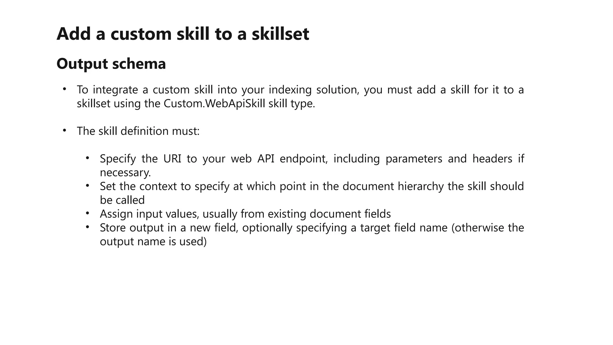 Add a custom skill to a skillset
Output schema
• To integrate a custom skill into your indexing solution, you must add a skill for it to a
skillset using the Custom.WebApiSkill skill type.
• The skill definition must:
• Specify the URI to your web API endpoint, including parameters and headers if
necessary.
• Set the context to specify at which point in the document hierarchy the skill should
be called
• Assign input values, usually from existing document fields
• Store output in a new field, optionally specifying a target field name (otherwise the
output name is used)
 