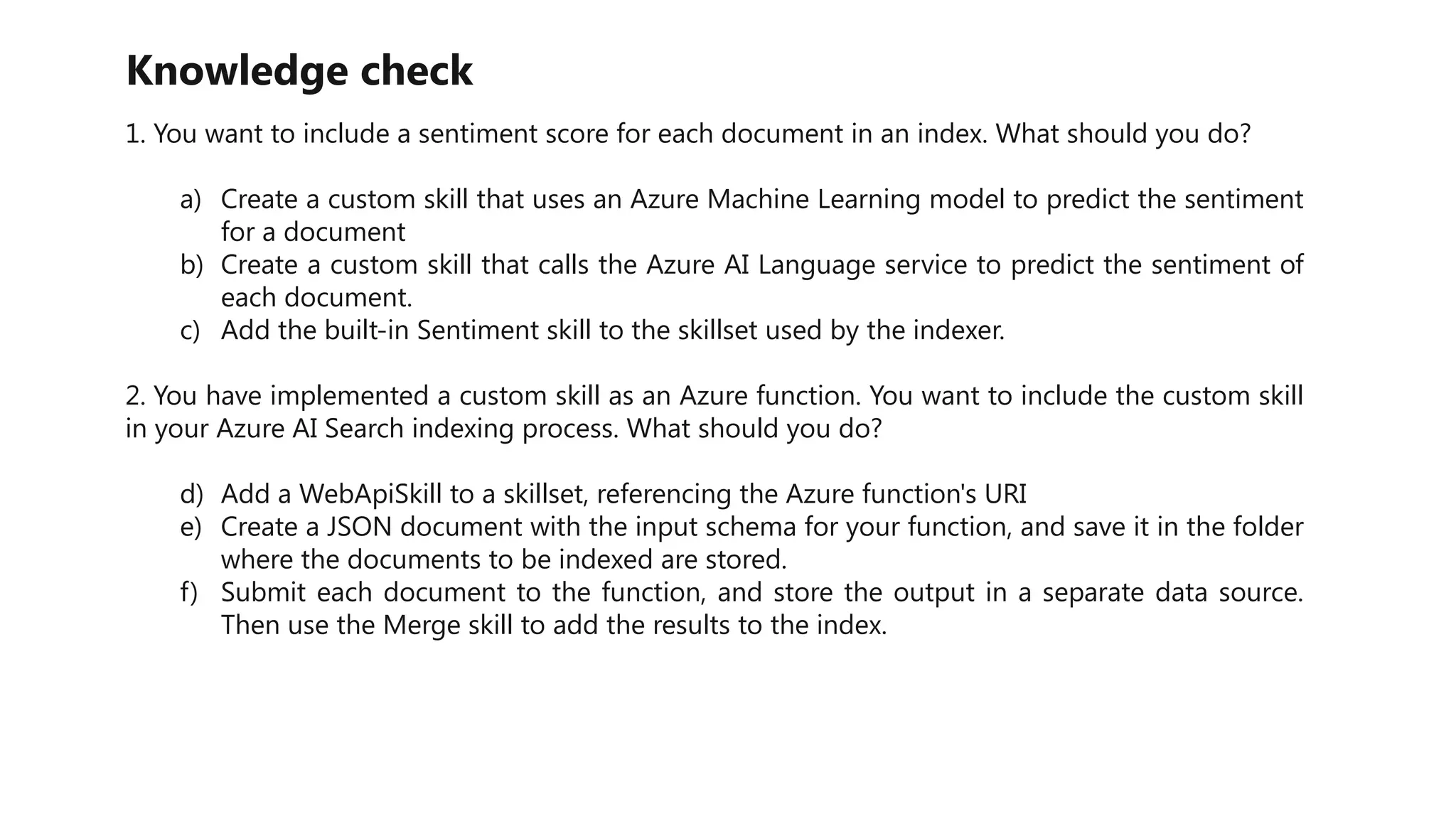 Knowledge check
1. You want to include a sentiment score for each document in an index. What should you do?
a) Create a custom skill that uses an Azure Machine Learning model to predict the sentiment
for a document
b) Create a custom skill that calls the Azure AI Language service to predict the sentiment of
each document.
c) Add the built-in Sentiment skill to the skillset used by the indexer.
2. You have implemented a custom skill as an Azure function. You want to include the custom skill
in your Azure AI Search indexing process. What should you do?
d) Add a WebApiSkill to a skillset, referencing the Azure function's URI
e) Create a JSON document with the input schema for your function, and save it in the folder
where the documents to be indexed are stored.
f) Submit each document to the function, and store the output in a separate data source.
Then use the Merge skill to add the results to the index.
 