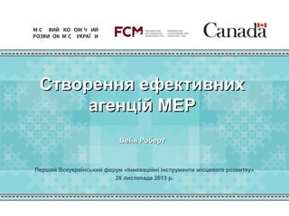 Створення ефективних
агенцій МЕР
Вейн Роберт

Перший Всеукраїнський форум «Інноваційні інструменти місцевого розвитку»
28 листопада 2013 р.

 