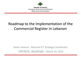 Republic of Lebanon
Presidency of the Council of Ministers
Office of the Prime Minister
Roadmap to the Implementation of the
Commercial Register in Lebanon
Salam Yamout - National ICT Strategy Coordinator
CRF2015, AbuDhabi - March 10, 2015
Republic of Lebanon
Presidency of the Council of Ministers
Office of the Prime Minister
 