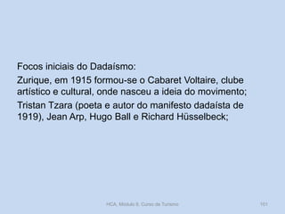 Focos iniciais do Dadaísmo:
Zurique, em 1915 formou-se o Cabaret Voltaire, clube
artístico e cultural, onde nasceu a ideia do movimento;
Tristan Tzara (poeta e autor do manifesto dadaísta de
1919), Jean Arp, Hugo Ball e Richard Hüsselbeck;

HCA, Módulo 9, Curso de Turismo

101

 