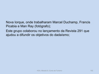 Nova Iorque, onde trabalharam Marcel Duchamp, Francis
Picabia e Man Ray (fotógrafo);
Este grupo colaborou no lançamento da Revista 291 que
ajudou a difundir os objetivos do dadaísmo;

HCA, Módulo 9, Curso de Turismo

102

 