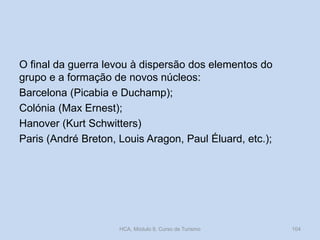 O final da guerra levou à dispersão dos elementos do
grupo e a formação de novos núcleos:
Barcelona (Picabia e Duchamp);
Colónia (Max Ernest);
Hanover (Kurt Schwitters)
Paris (André Breton, Louis Aragon, Paul Éluard, etc.);

HCA, Módulo 9, Curso de Turismo

104

 