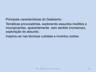 Principais características do Dadaísmo:
Temáticas provocatórias, explorando assuntos insólitos e
incongruentes, aparentemente sem sentido (nonsense),
exploração do absurdo;
Inspirou-se nas técnicas cubistas e inventou outras:

HCA, Módulo 9, Curso de Turismo

108

 