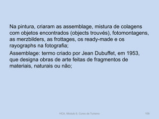 Na pintura, criaram as assemblage, mistura de colagens
com objetos encontrados (objects trouvés), fotomontagens,
as merzbilders, as frottages, os ready-made e os
rayographs na fotografia;
Assemblage: termo criado por Jean Dubuffet, em 1953,
que designa obras de arte feitas de fragmentos de
materiais, naturais ou não;

HCA, Módulo 9, Curso de Turismo

109

 