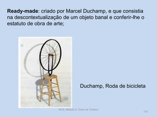 Ready-made: criado por Marcel Duchamp, e que consistia
na descontextualização de um objeto banal e conferir-lhe o
estatuto de obra de arte;

Duchamp, Roda de bicicleta

HCA, Módulo 9, Curso de Turismo

110

 