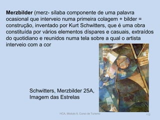 Merzbilder (merz- sílaba componente de uma palavra
ocasional que interveio numa primeira colagem + bilder =
construção, inventado por Kurt Schwitters, que é uma obra
constituída por vários elementos díspares e casuais, extraídos
do quotidiano e reunidos numa tela sobre a qual o artista
interveio com a cor

Schwitters, Merzbilder 25A,
Imagem das Estrelas
HCA, Módulo 9, Curso de Turismo

112

 