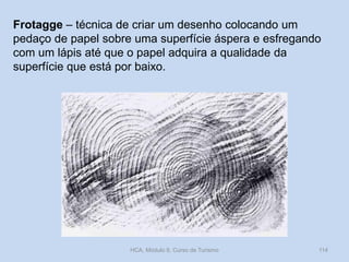 Frotagge – técnica de criar um desenho colocando um
pedaço de papel sobre uma superfície áspera e esfregando
com um lápis até que o papel adquira a qualidade da
superfície que está por baixo.

HCA, Módulo 9, Curso de Turismo

114

 