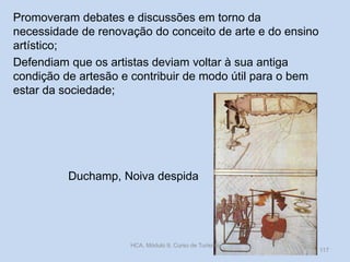 Promoveram debates e discussões em torno da
necessidade de renovação do conceito de arte e do ensino
artístico;
Defendiam que os artistas deviam voltar à sua antiga
condição de artesão e contribuir de modo útil para o bem
estar da sociedade;

Duchamp, Noiva despida

HCA, Módulo 9, Curso de Turismo

117

 
