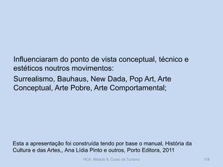 Influenciaram do ponto de vista conceptual, técnico e
estéticos noutros movimentos:
Surrealismo, Bauhaus, New Dada, Pop Art, Arte
Conceptual, Arte Pobre, Arte Comportamental;

Esta a apresentação foi construída tendo por base o manual, História da
Cultura e das Artes,, Ana Lídia Pinto e outros, Porto Editora, 2011
HCA, Módulo 9, Curso de Turismo

118

 