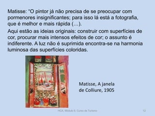 Matisse: “O pintor já não precisa de se preocupar com
pormenores insignificantes; para isso lá está a fotografia,
que é melhor e mais rápida (…).
Aqui estão as ideias originais: construir com superfícies de
cor, procurar mais intensos efeitos de cor; o assunto é
indiferente. A luz não é suprimida encontra-se na harmonia
luminosa das superfícies coloridas.

Matisse, A janela
de Colliure, 1905

HCA, Módulo 9, Curso de Turismo

12

 