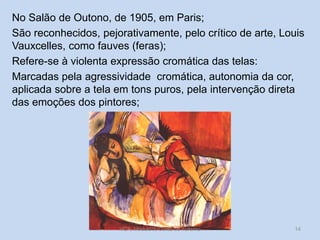No Salão de Outono, de 1905, em Paris;
São reconhecidos, pejorativamente, pelo crítico de arte, Louis
Vauxcelles, como fauves (feras);
Refere-se à violenta expressão cromática das telas:
Marcadas pela agressividade cromática, autonomia da cor,
aplicada sobre a tela em tons puros, pela intervenção direta
das emoções dos pintores;

HCA, Módulo 9, Curso de Turismo

14

 