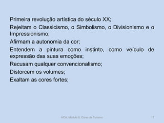 Primeira revolução artística do século XX;
Rejeitam o Classicismo, o Simbolismo, o Divisionismo e o
Impressionismo;
Afirmam a autonomia da cor;
Entendem a pintura como instinto, como veículo de
expressão das suas emoções;
Recusam qualquer convencionalismo;
Distorcem os volumes;
Exaltam as cores fortes;

HCA, Módulo 9, Curso de Turismo

17

 