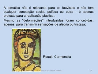 A temática não é relevante para os fauvistas e não tem
qualquer conotação social, política ou outra - é apenas
pretexto para a realização plástica ;
Mesmo as "deformações" introduzidas foram concebidas,
apenas, para transmitir sensações de alegria ou tristeza;

Roualt, Carmencita

HCA, Módulo 9, Curso de Turismo

24

 
