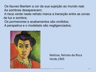 Os fauves libertam a cor da sua sujeição ao mundo real;
As sombras desaparecem;
A risca verde neste retrato marca a transição entre as zonas
de luz e sombra;
Os pormenores e acabamentos são omitidos;
A perspetiva e o modelado são negligenciados;

Matisse, Retrato da Risca
Verde,1905
HCA, Módulo 9, Curso de Turismo

26

 