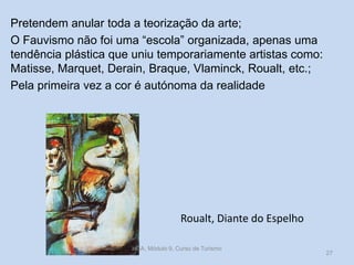Pretendem anular toda a teorização da arte;
O Fauvismo não foi uma “escola” organizada, apenas uma
tendência plástica que uniu temporariamente artistas como:
Matisse, Marquet, Derain, Braque, Vlaminck, Roualt, etc.;
Pela primeira vez a cor é autónoma da realidade

Roualt, Diante do Espelho
HCA, Módulo 9, Curso de Turismo

27

 