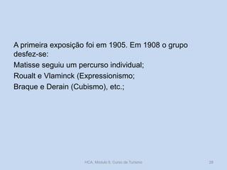A primeira exposição foi em 1905. Em 1908 o grupo
desfez-se:
Matisse seguiu um percurso individual;
Roualt e Vlaminck (Expressionismo;
Braque e Derain (Cubismo), etc.;

HCA, Módulo 9, Curso de Turismo

28

 