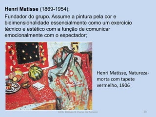 Henri Matisse (1869-1954);
Fundador do grupo. Assume a pintura pela cor e
bidimensionalidade essencialmente como um exercício
técnico e estético com a função de comunicar
emocionalmente com o espectador;

Henri Matisse, Naturezamorta com tapete
vermelho, 1906

HCA, Módulo 9, Curso de Turismo

30

 